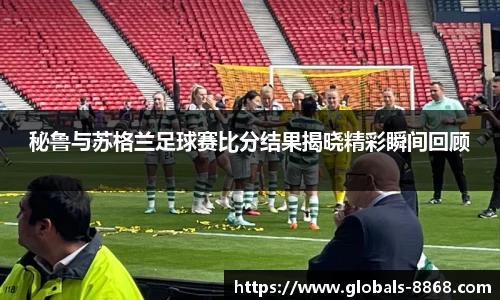 秘鲁与苏格兰足球赛比分结果揭晓精彩瞬间回顾